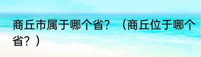 商丘市属于哪个省？（商丘位于哪个省？）