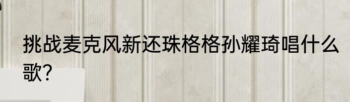 挑战麦克风新还珠格格孙耀琦唱什么歌？