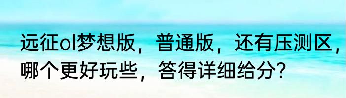 远征ol梦想版，普通版，还有压测区，哪个更好玩些，答得详细给分？