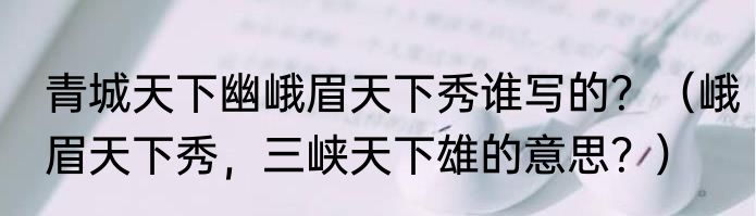 青城天下幽峨眉天下秀谁写的？（峨眉天下秀，三峡天下雄的意思？）