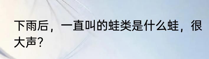 下雨后，一直叫的蛙类是什么蛙，很大声？