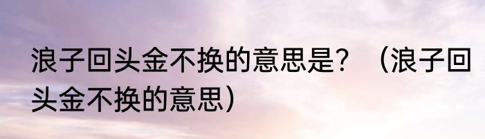 浪子回头金不换的意思是？（浪子回头金不换的意思）