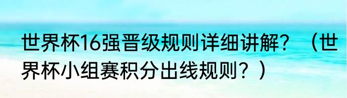 世界杯16强晋级规则详细讲解？（世界杯小组赛积分出线规则？）