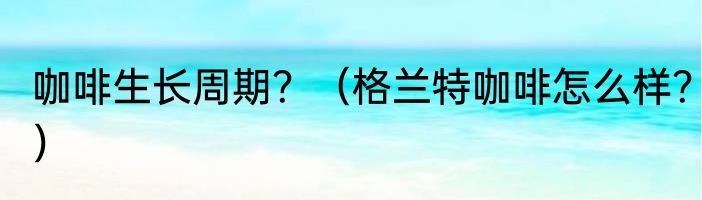 咖啡生长周期？（格兰特咖啡怎么样？）