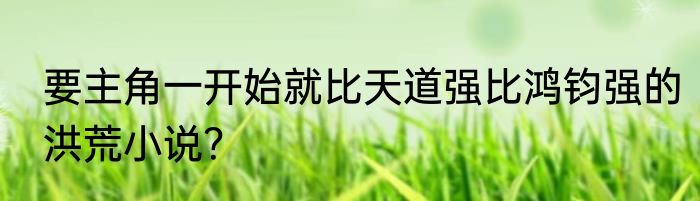 要主角一开始就比天道强比鸿钧强的洪荒小说？