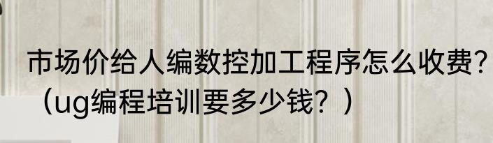 市场价给人编数控加工程序怎么收费？（ug编程培训要多少钱？）