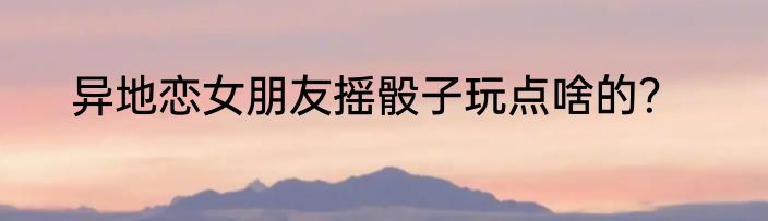 异地恋女朋友摇骰子玩点啥的？