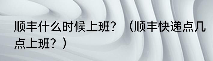 顺丰什么时候上班？（顺丰快递点几点上班？）