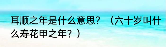 耳顺之年是什么意思？（六十岁叫什么寿花甲之年？）