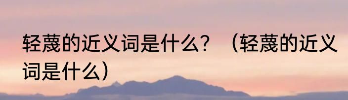 轻蔑的近义词是什么？（轻蔑的近义词是什么）