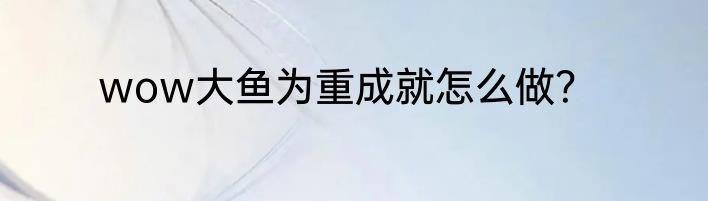 wow大鱼为重成就怎么做？