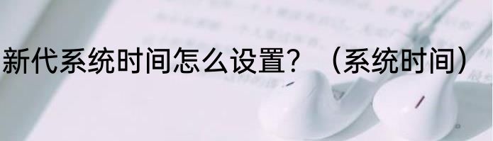 新代系统时间怎么设置？（系统时间）