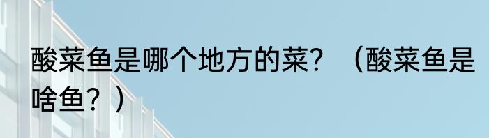 酸菜鱼是哪个地方的菜？（酸菜鱼是啥鱼？）