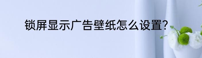 锁屏显示广告壁纸怎么设置？