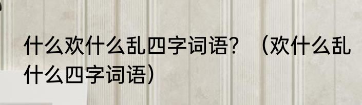 什么欢什么乱四字词语？（欢什么乱什么四字词语）
