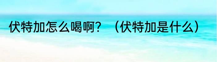 伏特加怎么喝啊？（伏特加是什么）