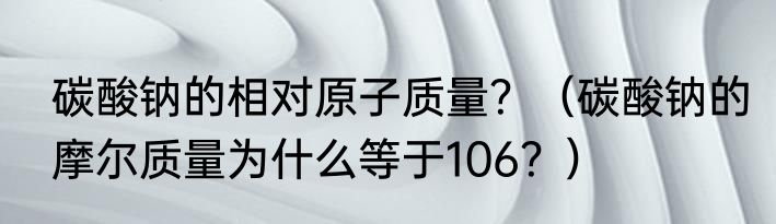 碳酸钠的相对原子质量？（碳酸钠的摩尔质量为什么等于106？）