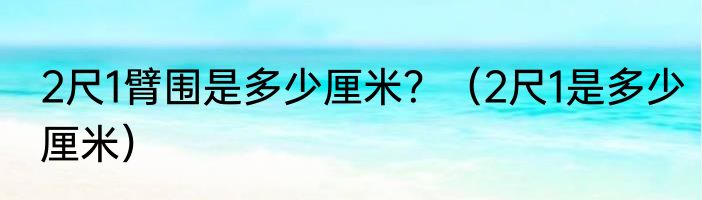 2尺1臂围是多少厘米？（2尺1是多少厘米）