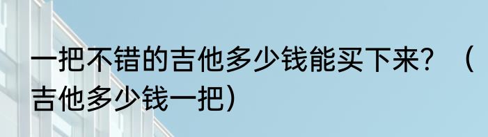 一把不错的吉他多少钱能买下来？（吉他多少钱一把）