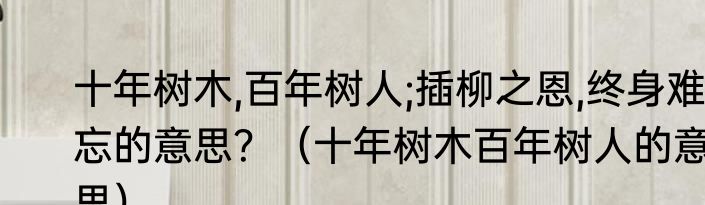 十年树木,百年树人;插柳之恩,终身难忘的意思？（十年树木百年树人的意思）