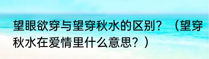 望眼欲穿与望穿秋水的区别？（望穿秋水在爱情里什么意思？）
