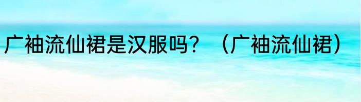 广袖流仙裙是汉服吗？（广袖流仙裙）