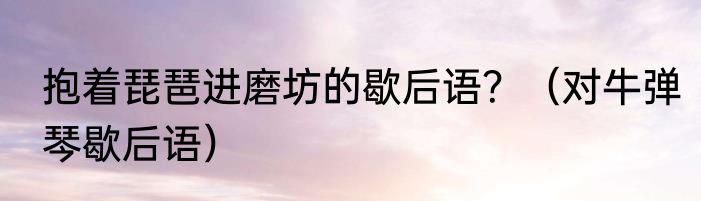 抱着琵琶进磨坊的歇后语？（对牛弹琴歇后语）