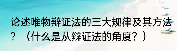 论述唯物辩证法的三大规律及其方法？（什么是从辩证法的角度？）