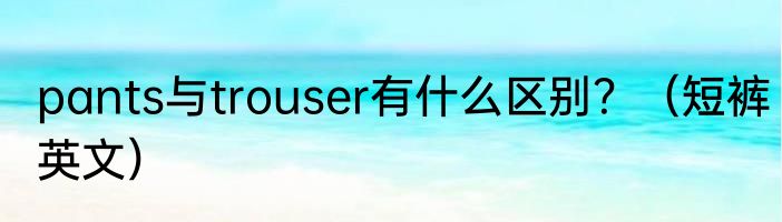 pants与trouser有什么区别？（短裤英文）