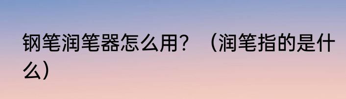 钢笔润笔器怎么用？（润笔指的是什么）