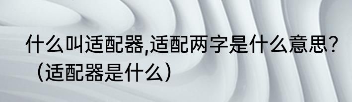 什么叫适配器,适配两字是什么意思？（适配器是什么）