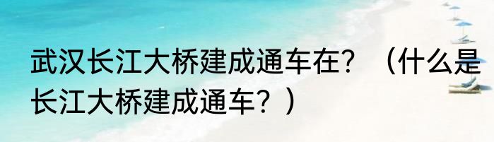 武汉长江大桥建成通车在？（什么是长江大桥建成通车？）
