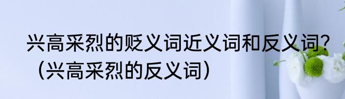兴高采烈的贬义词近义词和反义词？（兴高采烈的反义词）