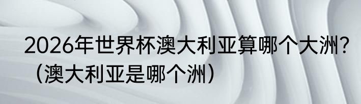 2026年世界杯澳大利亚算哪个大洲？（澳大利亚是哪个洲）