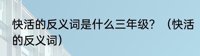 快活的反义词是什么三年级？（快活的反义词）