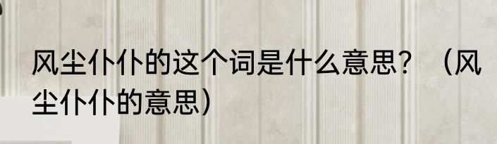 风尘仆仆的这个词是什么意思？（风尘仆仆的意思）