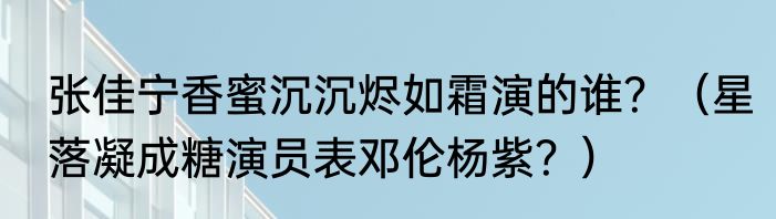 张佳宁香蜜沉沉烬如霜演的谁？（星落凝成糖演员表邓伦杨紫？）