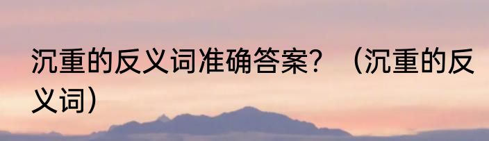 沉重的反义词准确答案？（沉重的反义词）