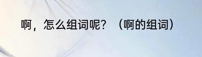 啊，怎么组词呢？（啊的组词）
