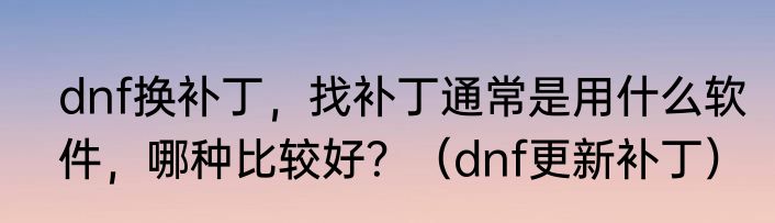 dnf换补丁，找补丁通常是用什么软件，哪种比较好？（dnf更新补丁）