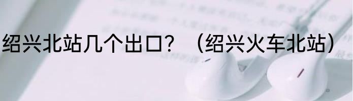 绍兴北站几个出口？（绍兴火车北站）