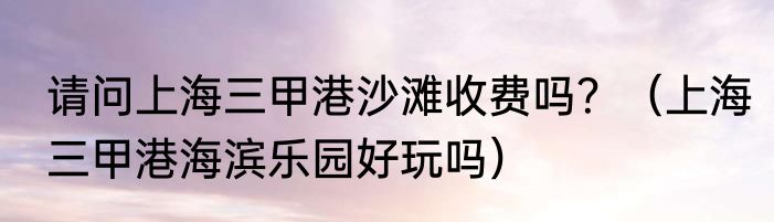请问上海三甲港沙滩收费吗？（上海三甲港海滨乐园好玩吗）