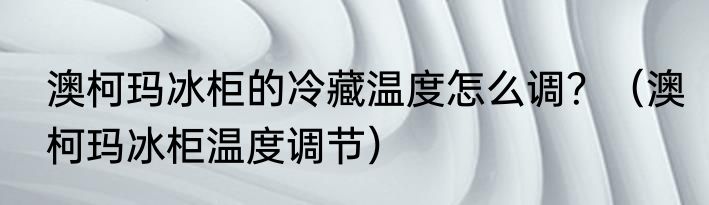澳柯玛冰柜的冷藏温度怎么调？（澳柯玛冰柜温度调节）