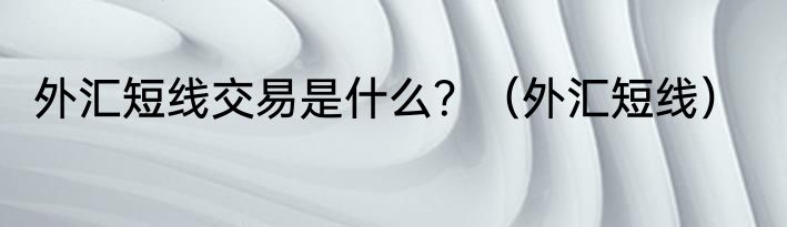 外汇短线交易是什么？（外汇短线）