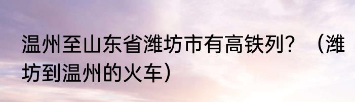 温州至山东省潍坊市有高铁列？（潍坊到温州的火车）