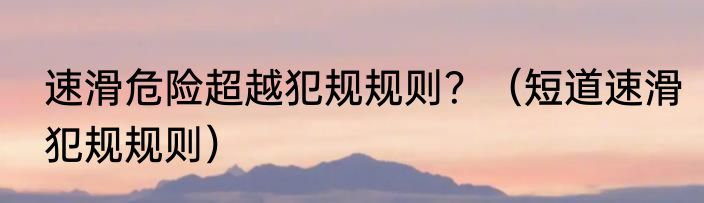 速滑危险超越犯规规则？（短道速滑犯规规则）