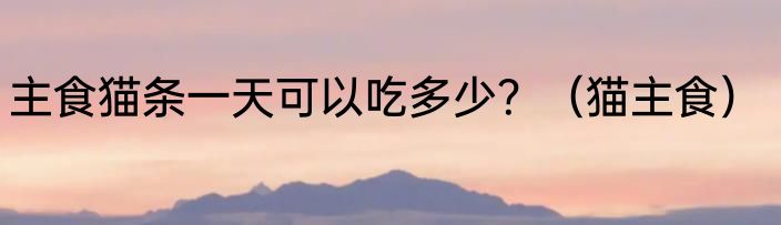 主食猫条一天可以吃多少？（猫主食）