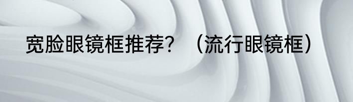 宽脸眼镜框推荐？（流行眼镜框）