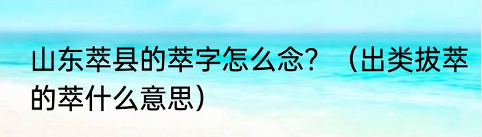 山东萃县的萃字怎么念？（出类拔萃的萃什么意思）
