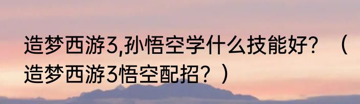 造梦西游3,孙悟空学什么技能好？（造梦西游3悟空配招？）